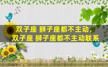 双子座 狮子座都不主动，双子座 狮子座都不主动联系